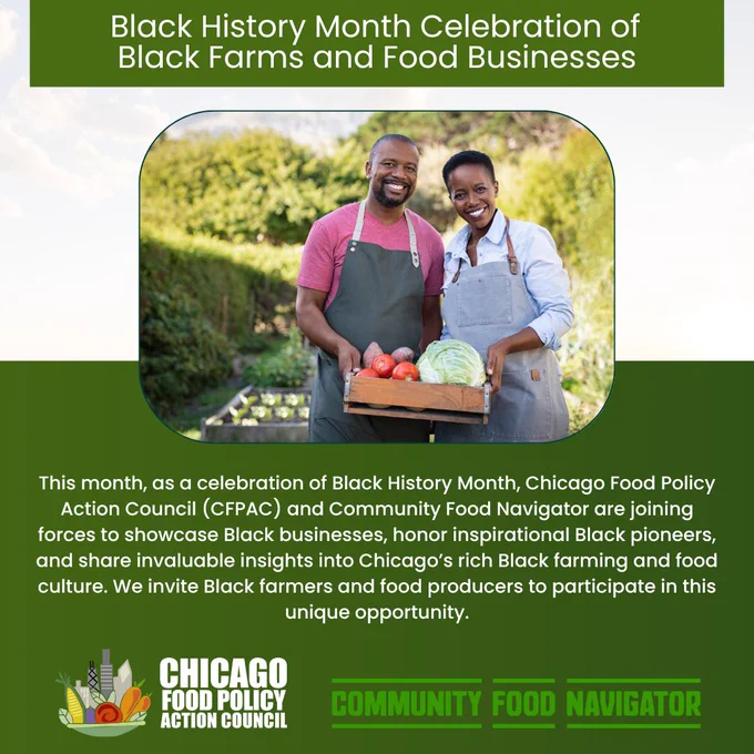 Graphic with a green and white background and an image of two Black farmers holding produce in a wooden container. White text reads, "Black History Month Celebration of Black Farms and Food Businesses” Below the picture is more white text that says, “In celebration of Black History Month, Chicago Food Policy Action Council (CFPAC) and Community Food Navigator are joining forces to showcase Black people in Chicago’s rich Black farming and food culture. We invite Black farmers and food producers to participate in this unique opportunity.” In the bottom left corner is the Chicago Food Policy Action Council logo, which features a mixture of vegetables in a bowl alongside the Chicago skyline and in the bottom right corner is the Community Food Navigator logo which features green text that reads,  Community Food Navigator with two green horizontal line (one above and one below) framing the text.