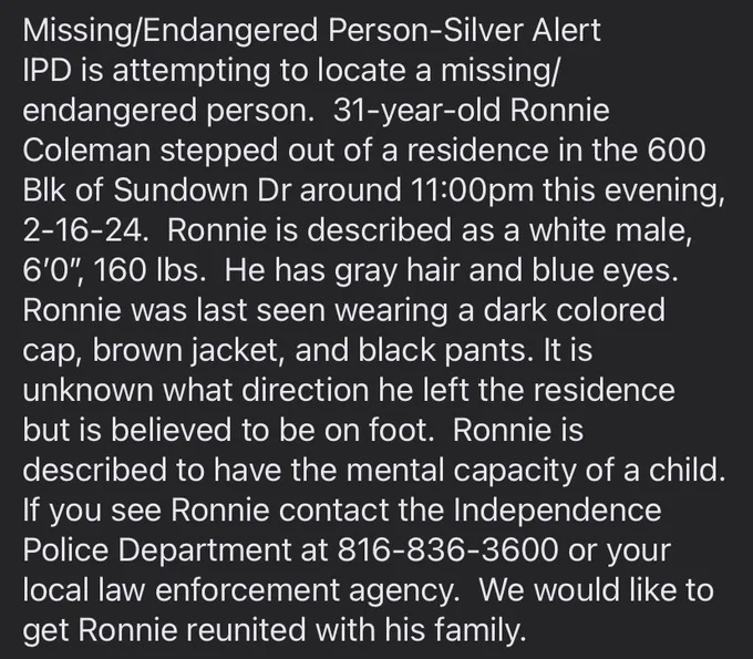 Missing/Endangered Person-Silver Alert
IPD is attempting to locate a missing/endangered person.  31-year-old Ronnie Coleman stepped out of a residence in the 600 Blk of Sundown Dr around 11:00pm this evening, 2-16-24.  Ronnie is described as a white male, 6’0”, 160 lbs.  He has gray hair and blue eyes.  Ronnie was last seen wearing a dark colored cap, brown jacket, and black pants. It is unknown what direction he left the residence but is believed to be on foot.  Ronnie is described to have the mental capacity of a child.  If you see Ronnie contact the Independence Police Department at 816-836-3600 or your local law enforcement agency.  We would like to get Ronnie reunited with his family.