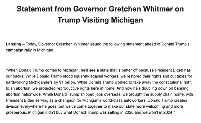 “When Donald Trump comes to Michigan, he’ll see a state that is better off because President Biden has our backs. While Donald Trump stood squarely against workers, we restored their rights and cut taxes for hardworking Michiganders by $1 billion. While Donald Trump worked to take away the constitutional right to an abortion, we protected reproductive rights here at home. And now he’s doubling down on banning abortion nationwide. While Donald Trump shipped jobs overseas, we brought the supply chain home, with President Biden serving as a champion for Michigan’s world-class autoworkers. Donald Trump creates division everywhere he goes, but we’ve come together to make our state more welcoming and more prosperous. Michigan didn’t buy what Donald Trump was selling in 2020 and we won’t in 2024.”