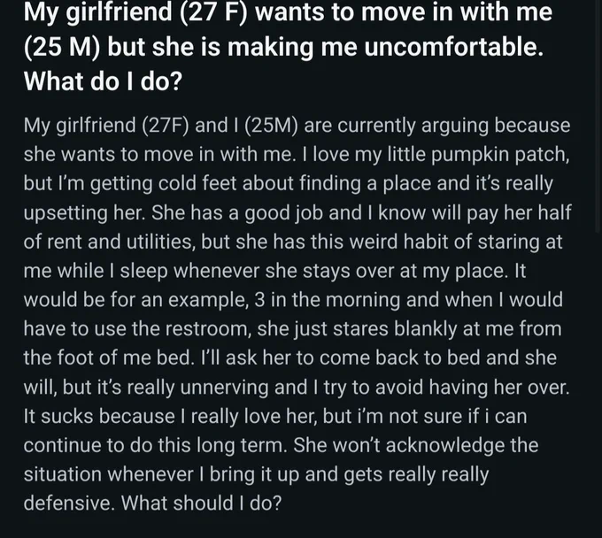 My girlfriend (27 F) wants to move in with me (25 M) but she is making me uncomfortable. What do I do?

My girlfriend (27F) and I (25M) are currently arguing because she wants to move in with me. I love my little pumpkin patch, but I’m getting cold feet about finding a place and it’s really upsetting her. She has a good job and I know will pay her half of rent and utilities, but she has this weird habit of staring at me while I sleep whenever she stays over at my place. It would be for an example, 3 in the morning and when I would have to use the restroom, she just stares blankly at me from the foot of me bed. I’ll ask her to come back to bed and she will, but it’s really unnerving and I try to avoid having her over. It sucks because I really love her, but i’m not sure if i can continue to do this long term. She won’t acknowledge the situation whenever I bring it up and gets really really defensive. What should I do?
