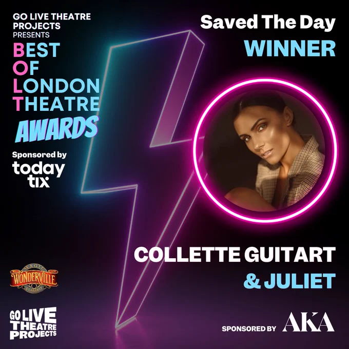 An image that announces the winner of the Saved The Day the 2024 BOLT Awards. Dark Background in blue and pink neon colours with a faded lightning bolt in the background. Text reads Go Live Theatre Projects Presents BEST OF LONDON THEATRE AWARD, sponsored by TodayTix. Go Live and Wonderville logos below. Text on the right reads: Saved The Day, WINNER, Collette Guitart with her headshot above in a neon pink circle. Sponsored by AKA (logo) at the bottom right
