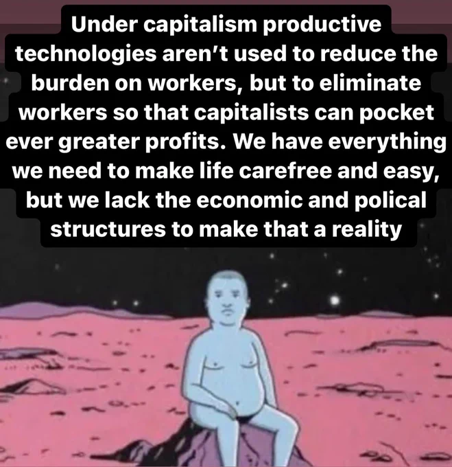 Under capitalism productive technologies aren’t used to reduce the burden on workers, but to eliminate workers so that capitalists can pocket ever greater profits. We have everything we need to make life carefree and easy, but we lack the economic and polical structures to make that a reality