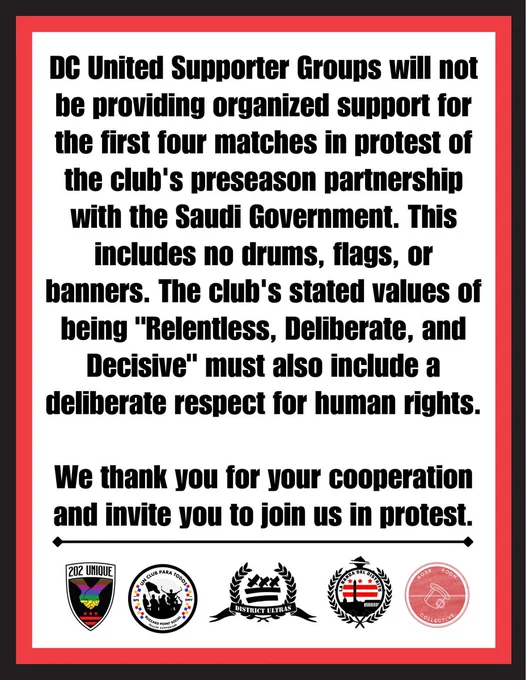 The DC United Supporters section will not be providing organized support for the first four matches in protest of the team's preseason partnership with the Saudi Government. This includes no drums, flags, or banners. The club's stated values of being "Relentless, Deliberate, and Decisive" must also include a deliberate respect for human rights.  
We thank you for your cooperation and invite you to join us in protest.