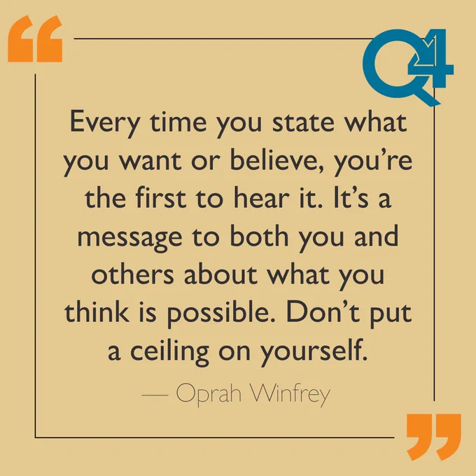 "Every time you state what you want or believe, you're the first to hear it. It's a message to both you and others about what you think is possible. Don't put a ceiling on yourself." - Oprah Winfrey