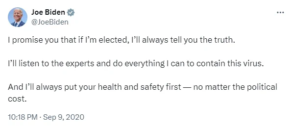 Biden tweet from Sept 2020: I promise you that if I'm elected I'll always tell you the truth. I'll listen to the experts and do everything I can to contain this virus. And I'll always put your health and safety first no matter the political cost.