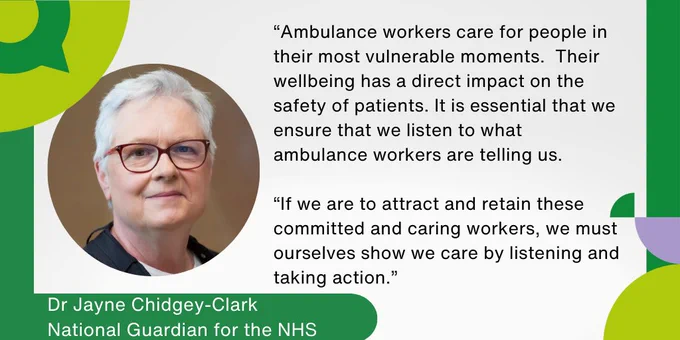 Dr Jayne Chidgey-Clark, National Guardian for the NHS: “Ambulance workers care for people in their most vulnerable moments.  Their wellbeing has a direct impact on the safety of patients. It is essential that we ensure that we listen to what ambulance workers are telling us. If we are to attract and retain these committed and caring workers, we must ourselves show we care by listening and taking action."