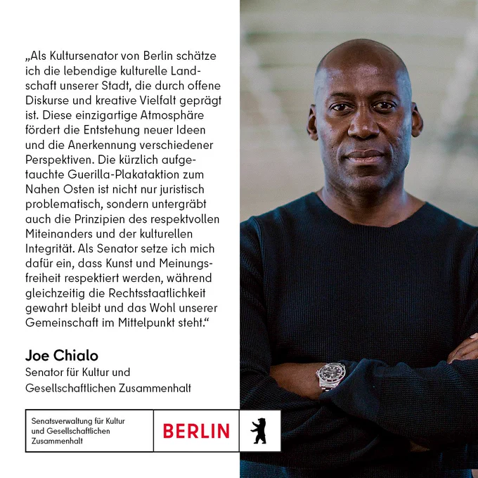 Im Bild steht: „Als Kultursenator von Berlin schätze ich die lebendige kulturelle Landschaft unserer Stadt, die durch offene Diskurse und kreative Vielfalt geprägt ist. Diese einzigartige Atmosphäre fördert die Entstehung neuer Ideen und die Anerkennung verschiedener Perspektiven. Die kürzlich aufgetauchte Guerilla-Plakataktion zum Nahen Osten ist nicht nur juristisch problematisch, sondern untergräbt auch die Prinzipien des respektvollen Miteinanders und der kulturellen Integrität. Als Senator setze ich mich dafür ein, dass Kunst und Meinungsfreiheit respektiert werden, während gleichzeitig die Rechtsstaatlichkeit gewahrt bleibt und das Wohl unserer Gemeinschaft im Mittelpunkt steht.“
Joe Chialo
Senator für Kultur und
Gesellschaftlichen Zusammenhalt"