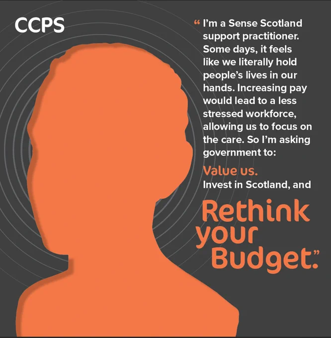 An image showing the silhouette of a head looking to the left. The image is dark orange on a black background with grey concentric circles. The CCPS (Coalition of Care & Support Providers) logo sits at the top left. On the right-hand side is the message: “I’m a Sense Scotland support practitioner. Some days, it feels like we literally hold people's lives in our hands. Increasing pay would lead to a less stressed workforce, allowing us to focus on the care. So I’m asking government to: Value us, Invest in Scotland and Rethink Your Budget.” The image is part of CCPS’s Rethink to 13 campaign, which calls on Scottish Government to increase pay for social care and support staff to £13 per hour from April.