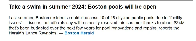 Take a swim in summer 2024: Boston pools will be open



Last summer, Boston residents couldn't access 10 of 18 city-run public pools due to “facility issues” — issues that officials say will be mostly resolved this summer thanks to about $34M that’s been budgeted over the next few years for pool renovations and repairs, reports the Herald’s Lance Reynolds. — Boston Herald
(from Massterlist)