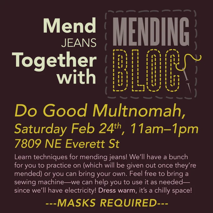 Square flyer graphic, dark grey background, text in yellow and pink. Large text: Mend JEANS Together with MENDING BLOC [logo with stitching and needle]. Do Good Multnomah, Saturday Feb 24th, 11am–1pm 7809 NE Everett St. Smaller text: Learn techniques for mending jeans! We’ll have a bunch for you to practice on (which will be given out once they’re mended) or you can bring your own. Feel free to bring a sewing machine—we can help you to use it as needed—since we’ll have electricity! Dress warm, it’s a chilly space! Large text at the bottom: ---MASKS REQUIRED---
