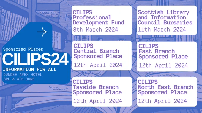 Sponsored Places, CILIPS24, Information for all, Dundee Apex hotel, 3rd & 4th June 2024. CILIPS Professional Development fund, 8th March 2024. Scottish Library and Information Council Bursaries, 11th March 2024. CILIPS Central Branch Sponsored Place, 12th April 2024. CILIPS East Branch Sponsored Place 12th April 2024. CILIPS Tayside Branch sponsored Place, 12th April 2024. CILIPS North East Branch Sponsored Place, 12th April, 2024. 