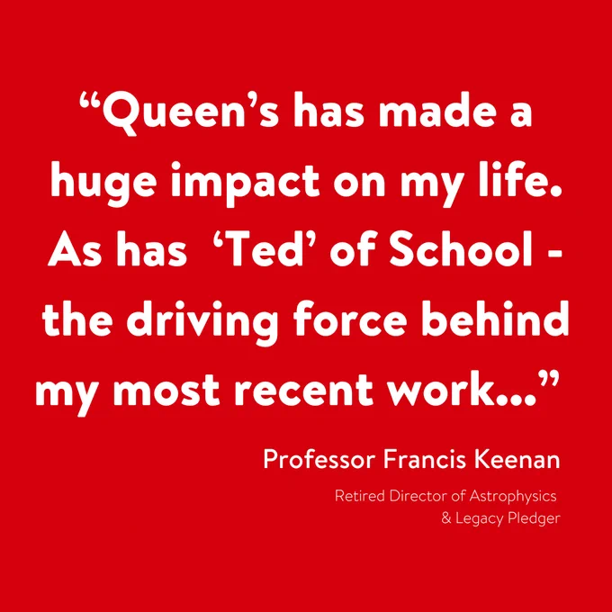 Image shows a red square with white text that says:
“Queen’s has made a huge impact on my life. As has ‘Ted’ of School - the driving force behind my most recent work...”
Professor Francis Keenan
Retired Director of Astrophysics & Legacy Pledger
