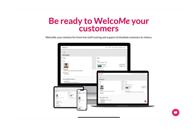 This is a screenshot capture of our website Wel-co.me. Across the top is reads “be ready to WelcoMe your customers, WelcoMe, your solution for front line staff training and support of disabled customers and visitors”. Underneath this is a picture of tech screens including a phone a tablet a pc and a laptop. Each one is displaying the information a service team sees about the disabled visitor who is about to arrive at their venue. A the bottom right is a chat button where the site visitor can talk directly to our customer service team.