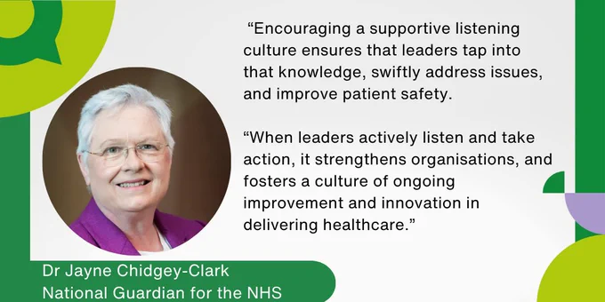 Dr Jayne Chidgey-Clark, National Guardian for the NHS: "Encouraging a supportive listening culture ensures that leaders tap into that knowledge, swiftly address issues, and improve patient safety.

“When leaders actively listen and take action, it strengthens organisations, and fosters a culture of ongoing improvement and innovation in delivering healthcare.”