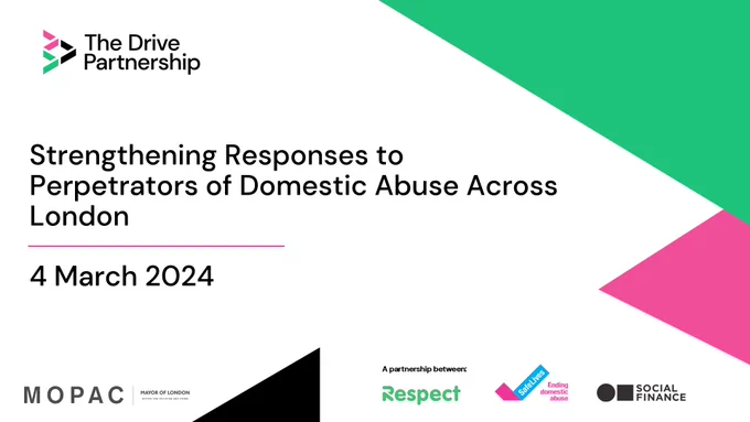 Graphic reading: Strengthening Responses to Perpetrators of Domestic Abuse Across London. 4 March 2024. The Drive Partnership logo is in the upper left corner. MOPAC logo, Respect logo, SafeLives logo, and Social Finance logo across the bottom. Green, pink, and black abstract triangle shapes decorate the graphic.
