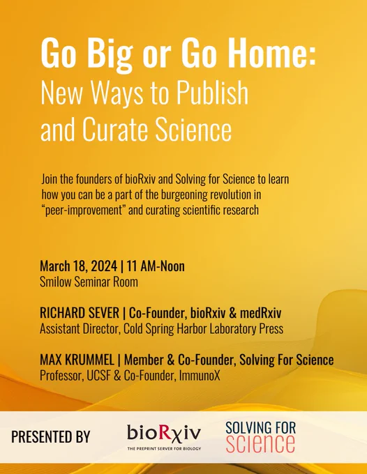 A yellow flyer that reads: Go Big or Go Home: new ways to publish and curate science in white. Then in black text:  Join the founders of bioRxiv and Solving for Science to learn how you can be a part of the burgeoning revolution in 'peer-improment' and curating scientific research. March 18, 2024 11AM-Noon Smilow Seminar Room

Richard Sever, Cofounder, bioRxiv & medRxiv, assistant director Cold Spring harbord Laboratory Press Max Krummel, Member & Co-founder Solving for Science Professor, UCSF & Co-founder immunoX. At the bottom in a white slightly transparent banner, PRESENTED BY and the logos for boRxiv and Solving for Science 