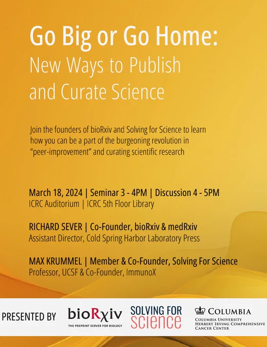 A yellow flyer that reads: Go Big or Go Home: new ways to publish and curate science in white. Then in black text:  Join the founders of bioRxiv and Solving for Science to learn how you can be a part of the burgeoning revolution in 'peer-improment' and curating scientific research. March 18, 2024 Seminar 3-4PM, Discussion 4-5PM ICRC Auditorium, 5th floor library 

Richard Sever, Cofounder, bioRxiv & medRxiv, assistant director Cold Spring harbord Laboratory Press Max Krummel, Member & Co-founder Solving for Science Professor, UCSF & Co-founder immunoX. At the bottom in a white slightly transparent banner, PRESENTED BY and the logos for boRxiv and Solving for Science 