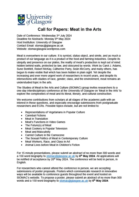 An image of the Call for Papers, that begins: Date of Conference: Wednesday 3rd July 2024
Deadline for Abstracts: Monday 6th May 2024
Host Institution: University of Glasgow
Contact Email: stomac@glasgow.ac.uk 
Website: stomacglasgow.wordpress.com

The next two paragraphs discuss meat as increasingly of interest to the contemporary age, but largely understudied before reading 'We welcome contributions from scholars at all stages of the academic path with an interest in these questions, and especially encourage submissions from postgraduate researchers and ECRs.' 

A list of possible topics is offered, and interested researchers are invited to propose 15 minute presentations and posters by submitting an abstract of no more than 300 words and a 150 word biography to stomac@glasgow.ac.uk by 6th May 2024. All applications will be notified of acceptance by 20th May 2024. The conference will be held in person, in English. 
