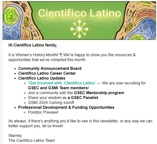 Newsletter screenshot. Hi Científico Latino family, 

It is Women’s History Month!👩🏽‍🔬We’re happy to show you the resources & opportunities that we’ve compiled this month.

Community Announcement Board 

Científico Latino Career Center

Científico Latino Updates

*Get involved with  Científico Latino* — We are now recruiting for GSEC and GSMI Team members!

Join a community with the GSEC Mentorship program

Share your wisdom as a GSEC Panelist

GSMI 2024 Coming soon!!

Professional Development & Funding Opportunities

Postdoc Preview!

As always, if there’s anything you’d like to see in this newsletter, or any way we can better support you, let us know! 

Warmly,
The Científico Latino Team