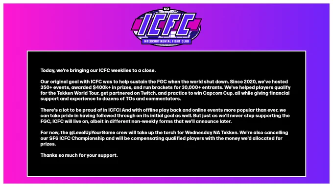 Today, we're bringing our ICFC weeklies to a close.

Our original goal with ICFC was to help sustain the FGC when the world shut down. Since 2020, we've hosted 350  events, awarded $400k  in prizes, and run brackets for 30,000  entrants. We've helped players qualify for the Tekken World Tour, get partnered on Twitch, and practice to win Capcom Cup, all while giving financial support and experience to dozens of TOs and commentators.

There's a lot to be proud of in ICFC! And with offline play back and online events more popular than ever, we can take pride in having followed through on its initial goal as well. But just as we'll never stop supporting the FGC, ICFC will live on, albeit in different non-weekly forms that we'll announce later.

For now, the @LevelUpYourGame crew will take up the torch for Wednesday NA Tekken. We're also cancelling our SF6 ICFC Championship and will be compensating qualified players with the money we'd allocated for prizes.

Thanks so much for your support.