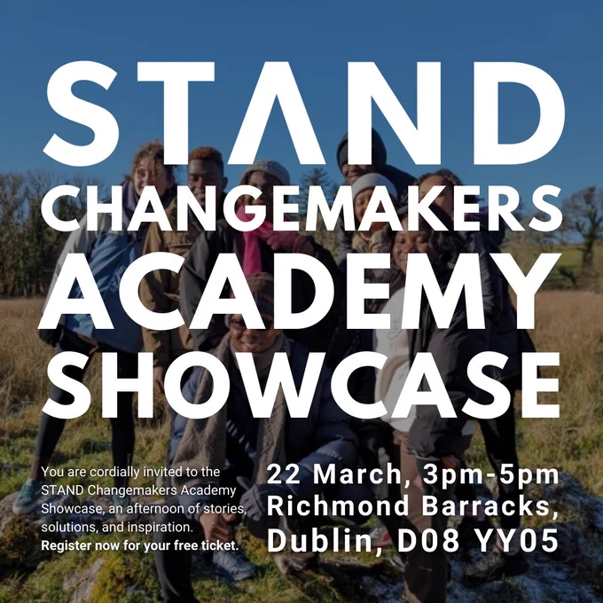 STAND Changemakers Academy Showcase

You are cordially invited to the STAND Changemakers Academy Showcase, an afternoon of stories, solutions, and inspiration

22 March, 3pm-5pm
Richmond Barracks, Dublin, D08 YY05
Register now for your free ticket