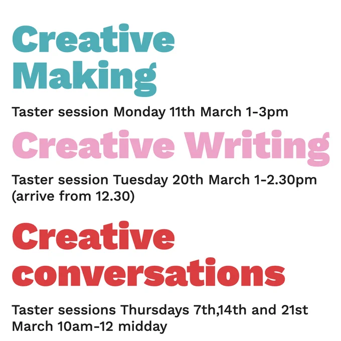 Text: Creative Making - Taster session monday 11th march 1-3pm
Creative Writing - Taster session Tuesday 20th March 1-2.30pm ( arrive from 12.30)
Creative Conversations - Taster sessions Thursdays 7th, 14th and 21st Macrh 10am-12 midday. 
