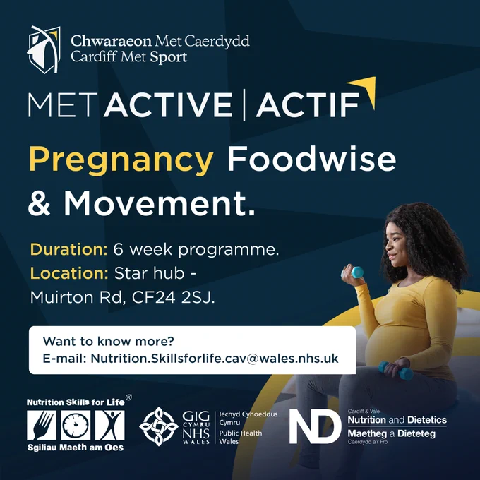 Pregnancy Foodwise and Movement
Duration: 6 week programme
Location: Star Hub, Muirton Road, CF24 2SJ
Want to know more? Email nutrition.skillsforlife.cav@wales.nhs.uk

Logos of MetActive, Cardiff Met Sport, Nutrition Skills for Life, Public Health Wales, Cardiff and Vale Nutrition and Dietetics