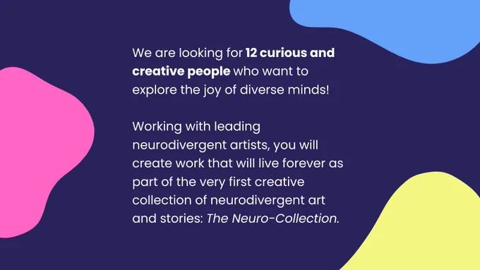 White writing on a dark blue background reads: "We are looking for 12 curious and creative people who want to explore the joy of diverse minds! Working with leading neurodivergent artists, you will create work that will live forever as part of the very first creative collection of neurodivergent art and stories: The Neuro-Collection." The text is surrounded by pink, blue and yellow blobs.