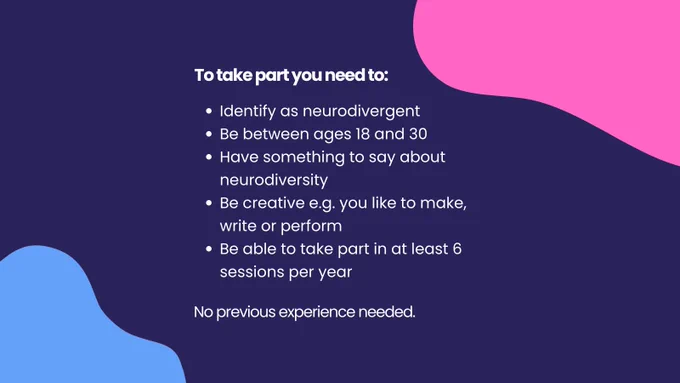 Colourful pink and blue blobs continue onto this slide, too. White text on a dark blue background reads "To take part you need to: Identify as neurodivergent; Be between 18 and 30; Have something to say about neurodiversity; Be creative e.g. you like to make, write or perform; Be able to take part in at least 6 sessions per year. No previous experience needed."