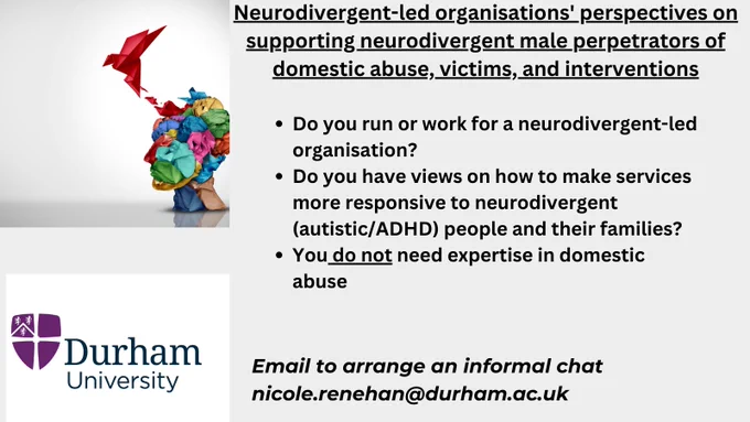 Research project recruitment ad. Durham University. The project is called Neurodivergent-led organisations' perspectives on supporting male perpetrators of domestic abuse, victims, and interventions. 
The recruitment asks you to get involved if you run or work for a neurodivergent-led organisation, if you have views on making services more responsive to autistic and or ADHD people and their families. It says you do not need domestic abuse expertise. You can email Nicole Renehan to have an informal chat or participate in an interview. Email is nicole.renehan@durham.ac.uk