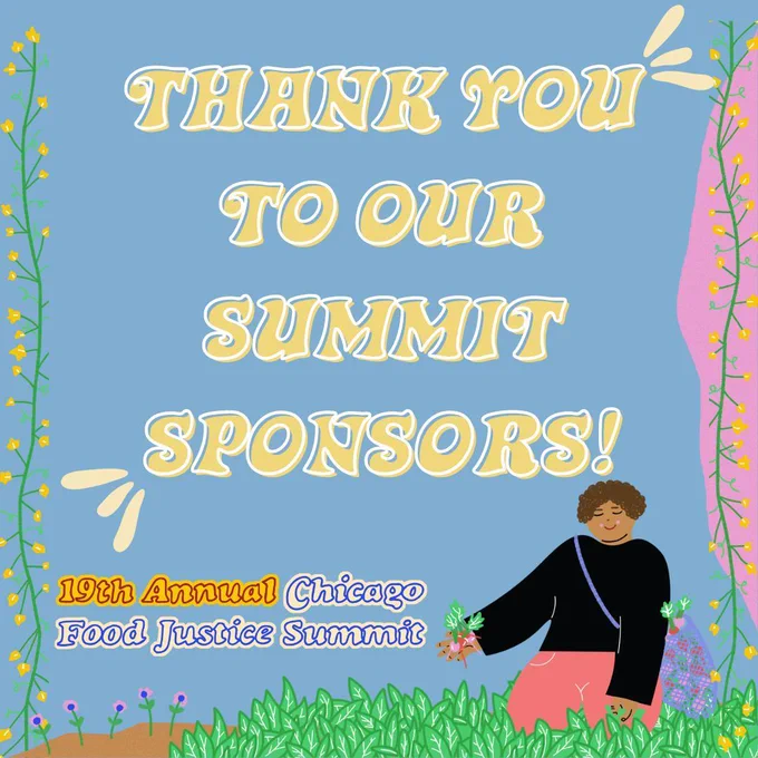 blue background with a graphic of a Black person kneeling in grass near flowers and holding produce. Yellow flowers on green vines frame the left and right side of the graphic and in the middle white and yellow text reads, “Thank you to our summit sponsors” Next to the graphic of the Black person is yellow, red, and blue text that reads, “19th Annual Chicago Food Justice Summit”
