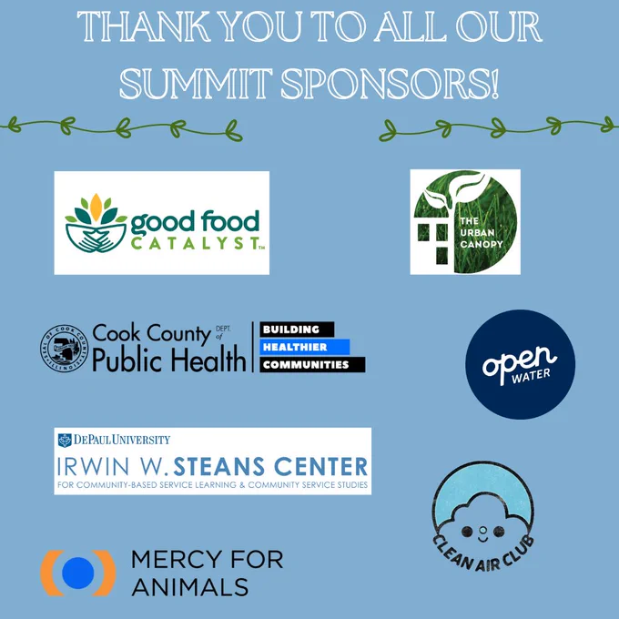 Blue background two horizontal vines underlining white text and above 7 logos. The text says, “Thank you to all our summit sponsors” The 7 logos say, “Good Food Catalyst; The Urban Canopy; Cook County Department of Health; Open Water; DePaul University - Irwin W. Steans Center for Community-Based Service Learning & Community Service Studies; Clean Air Club; Mercy for Animals”