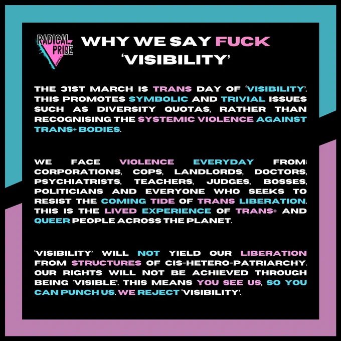 Why we say f 'visibility'

 The 31st March is Trans Day of ‘Visibility’. This promotes symbolic and trivial issues such as diversity quotas, rather than recognising the systemic violence against trans  bodies. We face violence EVERYDAY from; corporations, cops, landlords, doctors,  psychiatrists, teachers, judges, bosses,  politicians and everyone who seeks to resist the coming tide of trans liberation. This is the lived experience of trans  and queer people across the planet. ‘Visibility’ will not yield our liberation from structures of cis-hetero-patriarchy. Our rights will not be achieved through being 'visible’. This means you see us, so you can punch us. We reject ‘visibility’.