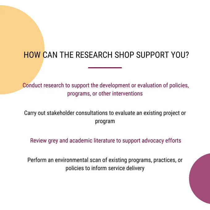 HOW CAN THE RESEARCH SHOP SUPPORT YOU?
- Conduct research to support the development or evaluation of policies, programs, or other interventions
- Carry out stakeholder consultations to evaluate an existing project or program
-  Review grey and academic literature to support advocacy efforts
- Perform an environmental scan of existing programs, practices, or policies to inform service delivery