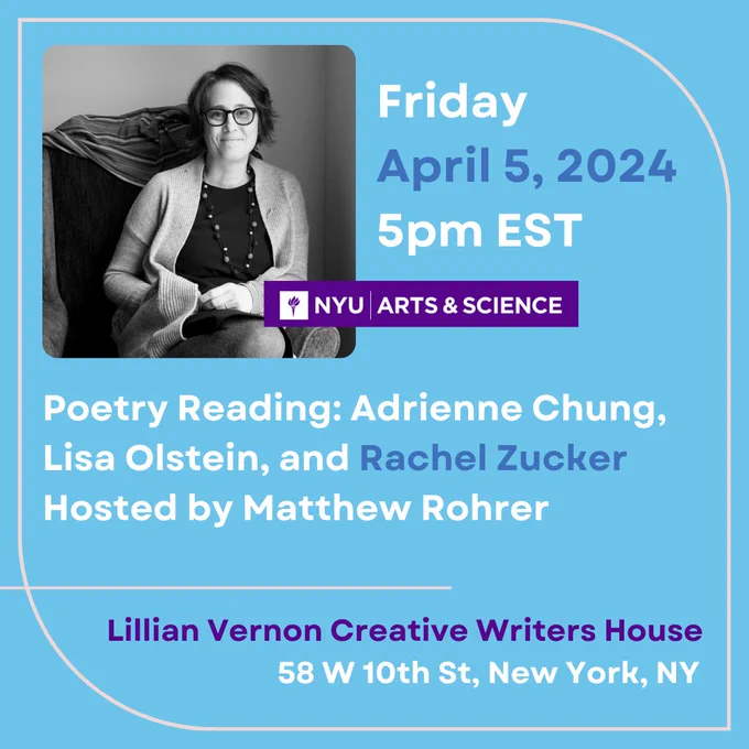 ID: Bright blue background with a black and white portrait of Rachel Zucker, the NYU Arts & Science Logo, and blue, white, and purple text with a light pink thin border. Rachel is a White woman sitting on a chair, smiling at the camera. She is wearing glasses, a cardigan, a dark dress, and a long necklace.

Alt Text: 

Friday

April 5, 2024

5pm EST


Poetry Reading: Adrienne Chung, Lisa Olstein, and Rachel Zucker

Hosted by Matthew Rohrer


Lillian Vernon Creative Writers House 
58 W 10th St, New York, NY 