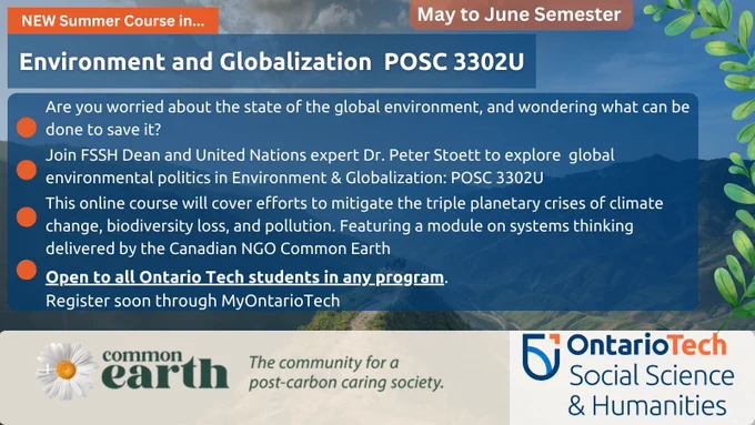 Titled: NEW Summer Course in Environment and Globalization  POSC 3302U  May to June Semester Are you worried about the state of the global environment, and wondering what can be done to save it?  Join FSSH Dean and United Nations expert Dr. Peter Stoett to explore  global environmental politics in Environment & Globalization: POSC 3302U  This online course will cover efforts to mitigate the triple planetary crises of climate change, biodiversity loss, and pollution. Featuring a module on systems thinking delivered by the Canadian NGO Common Earth  Open to all Ontario Tech students in any program.  Register soon through MyOntarioTech   Background of nature with cloudy skies; Leaves along the right side  At the bottom is the Common Earth Logo: The community for a post-carbon society and Ontario Tech Social Science & Humanities