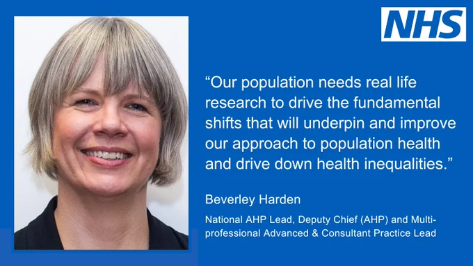 "Our population needs real life research to drive the fundamental shifts that will underpin and improve our approach to population health and drive down health inequalities." Beverley Harden, National AHP Lead, Deputy Chief (AHP) and Multi-professional Advancing and Consultant Practice Lead.