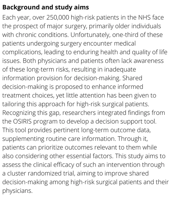 Each year, over 250,000 high-risk patients in the NHS face the prospect of major surgery, primarily older individuals with chronic conditions. Unfortunately, one-third of these patients undergoing surgery encounter medical complications, leading to enduring health and quality of life issues. Both physicians and patients often lack awareness of these long-term risks, resulting in inadequate information provision for decision-making. Shared decision-making is proposed to enhance informed treatment choices, yet little attention has been given to tailoring this approach for high-risk surgical patients. Recognizing this gap, researchers integrated findings from the OSIRIS program to develop a decision support tool. This tool provides pertinent long-term outcome data, supplementing routine care information. Through it, patients can prioritize outcomes relevant to them while also considering other essential factors.
