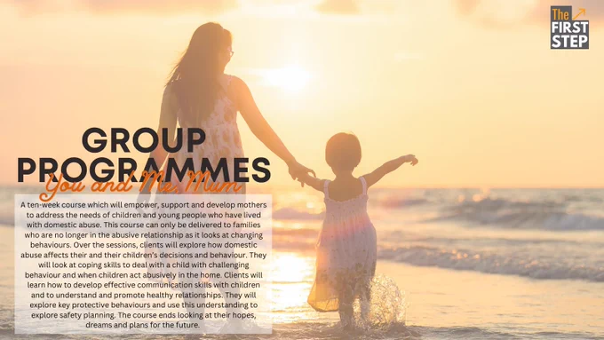 A mum and daughter hold hands and walk in the water at a beach. The words "Group Programmes" are overlapped by the words "You and Me, Mum".  it reads: A ten-week course which will empower, support and develop mothers to address the needs of children and young people who have lived with domestic abuse. This course can only be delivered to families who are no longer in the abusive relationship as it looks at changing behaviours. Over the sessions, clients will explore how domestic abuse affects their and their children’s decisions and behaviour. They will look at coping skills to deal with a child with challenging behaviour and when children act abusively in the home. Clients will learn how to develop effective communication skills with children and to understand and promote healthy relationships. They will explore key protective behaviours and use this understanding to explore safety planning. The course ends looking at their hopes dreams and plans for the for the future.