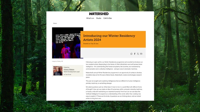 An image of a forest. Overlaid, a blog post from the Watershed website. Text reads: Following an open call for our Winter Residencies programme we’re excited to introduce our two recipient artists. Responding to the theme of Other Minds their work will harness forest intelligence - the understanding that forest ecosystems, like societies, are maintained by communication and a collective intelligence - and give voice to domestic machines.

Watershed’s annual Winter Residencies programme is an opportunity for artists to develop incredible ideas at the Pervasive Media Studio, Watershed’s creative technologies research space.

This year we sought work exploring intelligences that are different to human intelligence: animals, machines, or something stranger.

We asked questions such as: What does it mean to live in a world filled with different forms of thought? 
