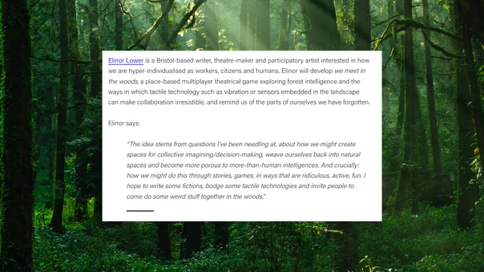 An image of a forest. overlaid, a continuation of the blog post screenshotted in the previous image. Text reads: Elinor Lower is a Bristol-based writer, theatre-maker and participatory artist interested in how we are hyper-individualised as workers, citizens and humans. Elinor will develop we meet in the woods, a place-based multiplayer theatrical game exploring forest intelligence and the ways in which tactile technology such as vibration or sensors embedded in the landscape can make collaboration irresistible, and remind us of the parts of ourselves we have forgotten.

Elinor says:

“The idea stems from questions I’ve been needling at, about how we might create spaces for collective imagining/decision-making, weave ourselves back into natural spaces and become more porous to more-than-human intelligences. And crucially: how we might do this through stories, games, in ways that are ridiculous, active, fun. I hope to write some fictions, and bodge some tactile technologies.