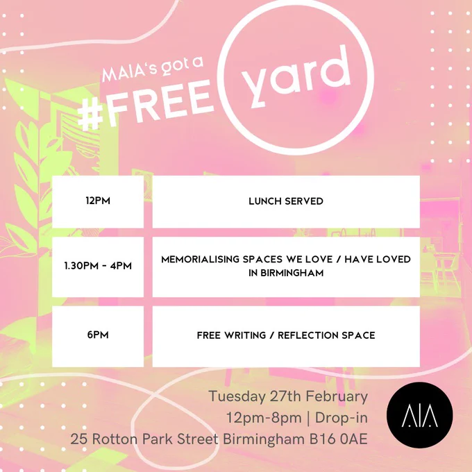 Pink, white and green colour scheme. The text reads: 

MAIA’s got a FREE YARD. 

12pm: Lunch served 
1.30 - 4pm: Memorialising spaces we love / have loved in Birmingham 
6pm: Free writing/reflection space

Tuesday 27th February 
12pm - 8pm / Drop in 
25 Rotton Park st, Birmingham, B160AE