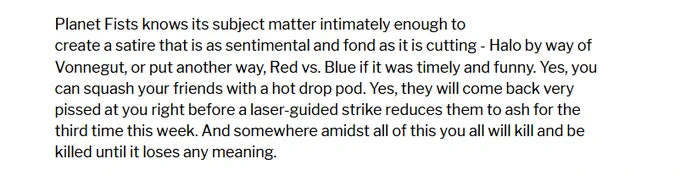 Planet Fists knows its subject matter intimately enough to create a satire that is as sentimental and fond as it is cutting - Halo by way of Vonnegut, or put another way, Red vs. Blue if it was timely and funny. Yes, you can squash your friends with a hot drop pod. Yes, they will come back very pissed at you right before a laser-guided strike reduces them to ash for the third time this week. And somewhere amidst all of this you all will kill and be killed until it loses any meaning.