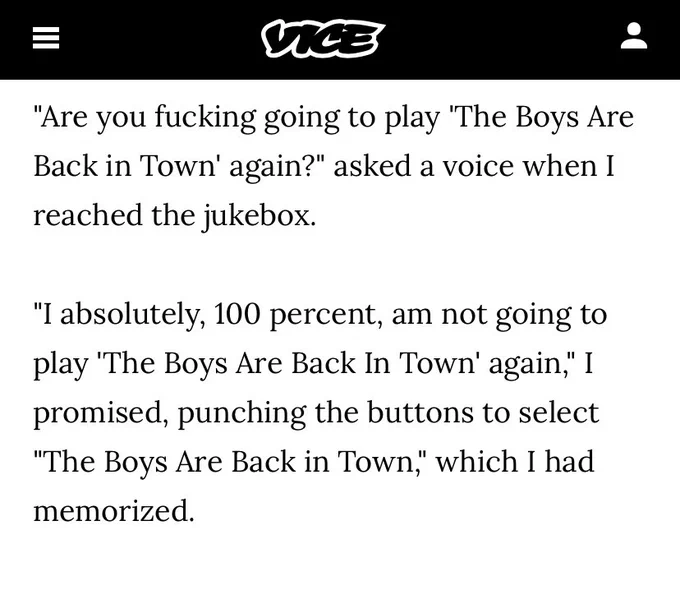 "Are you fucking going to play 'The Boys Are Back in Town' again?" asked a voice when I reached the jukebox.
"I absolutely, 100 percent, am not going to play 'The Boys Are Back In Town' again," I promised, punching the buttons to select
"The Boys Are Back in Town," which I had memorized