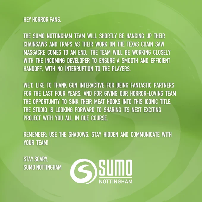 Green background with text:

Hey horror fans,

The Sumo Nottingham team will shortly be hanging up their chainsaws and traps as their work on The Texas Chain Saw Massacre comes to an end.  The team will be working closely with the incoming developer to ensure a smooth and efficient handoff, with no interruption to the players.  We’d like to thank Gun Interactive for being fantastic partners for the last four years, and for giving our horror-loving team the opportunity to sink their meat hooks into this iconic title.  The Studio is looking forward to sharing its next exciting project with you all in due course.

Remember: use the shadows, stay hidden and communicate with your team!

Stay scary,
Sumo Nottingham