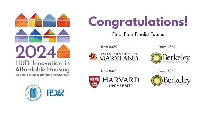 2024 HUD Innovation in Affordable Housing 
student design and planning competition

Congratulations! Final Four Finalist Teams

Team #359 University of Maryland
Team #362 Harvard University
Team #369 Berkley
Team #370 Berkley