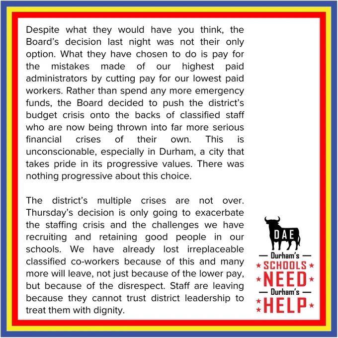 Despite what they would have you think, the Board’s decision last night was not their only option. What they have chosen to do is pay for the mistakes made of our highest paid administrators  by cutting pay for our lowest paid workers. Rather than spend any more emergency funds, the Board decided to push the district’s budget crisis onto the backs of classified staff who are now being thrown into far more serious financial crises of their own. This is unconscionable, especially in Durham, a city that takes pride in its progressive values. There was nothing progressive about this choice. 
The district’s multiple crises are not over. Thursday’s decision is only going to exacerbate the staffing crisis and the challenges we have recruiting and retaining good people in our schools. We have already lost irreplaceable classified co-workers because of this and many more will leave, not just because of the lower pay, but because of the disrespect. Staff are leaving because they cannot trust dis