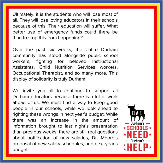 Ultimately, it is the students who will lose most of all. They will lose loving educators in their schools because of this. Their education will suffer. What better use of emergency funds could there be than to stop this from happening? 
Over the past six weeks, the entire Durham community has stood alongside public school workers, fighting for beloved Instructional Assistants, Child Nutrition Services workers, Occupational Therapist, and so many more. This display of solidarity is truly Durham.  
We invite you all to continue to support all Durham educators because there is a lot of work ahead of us. We must find a way to keep good people in our schools, while we look ahead to righting these wrongs in next year’s budget. While there was an increase in the amount of information brought to last night’s presentation than previous weeks, there are still real questions about notification of new salaries, Dr. Moore’s proposal of new salary schedules, and next year’s budget. 
