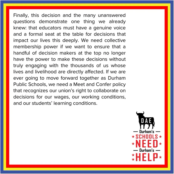 Finally, this decision and the many unanswered questions demonstrate one thing we already knew: that educators must have a genuine voice and a formal seat at the table for decisions that impact our lives this deeply.  We need collective membership power if we want to ensure that a handful of decision makers at the top no longer have the power to make these decisions without truly engaging with the thousands of us whose lives and livelihood are directly affected. If we are ever going to move forward together as Durham Public Schools, we need a Meet and Confer policy that recognizes our union’s right to collaborate on decisions for our wages, our working conditions, and our students’ learning conditions.