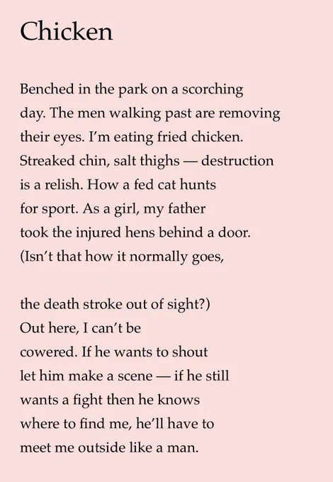 Chicken
Benched in the park on a scorching day. The men walking past are removing their eyes. I'm eating fried chicken.
Streaked chin, salt thighs - destruction is a relish. How a fed cat hunts for sport. As a girl, my father took the injured hens behind a door.
(Isn't that how it normally goes,
the death stroke out of sight?)
Out here, I can't be cowered. If he wants to shout let him make a scene — if he still
wants a fight then he knows where to find me, he'll have to meet me outside like a man.